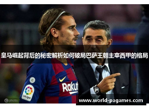 皇马崛起背后的秘密解析如何破局巴萨王朝主宰西甲的格局