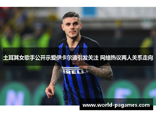 土耳其女歌手公开示爱伊卡尔迪引发关注 网络热议两人关系走向