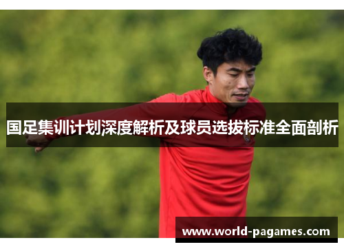 国足集训计划深度解析及球员选拔标准全面剖析
