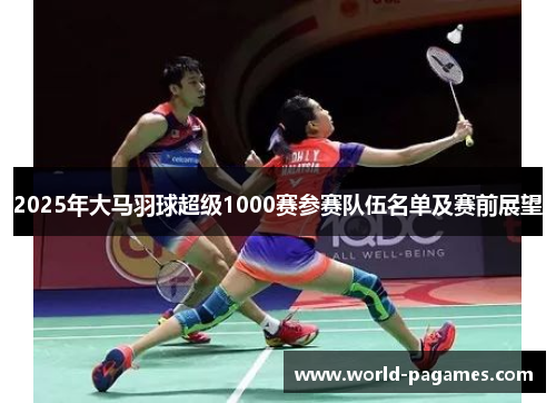 2025年大马羽球超级1000赛参赛队伍名单及赛前展望 2025年大马羽球超级1000赛参赛队伍名单及赛前展望