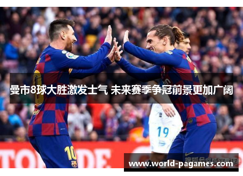 曼市8球大胜激发士气 未来赛季争冠前景更加广阔