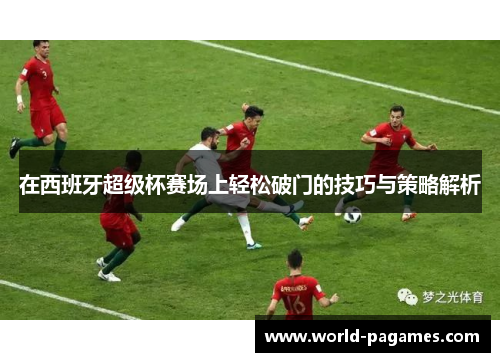 在西班牙超级杯赛场上轻松破门的技巧与策略解析