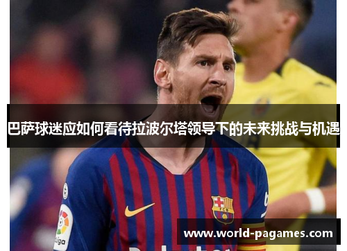 巴萨球迷应如何看待拉波尔塔领导下的未来挑战与机遇