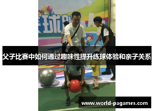 父子比赛中如何通过趣味性提升练球体验和亲子关系