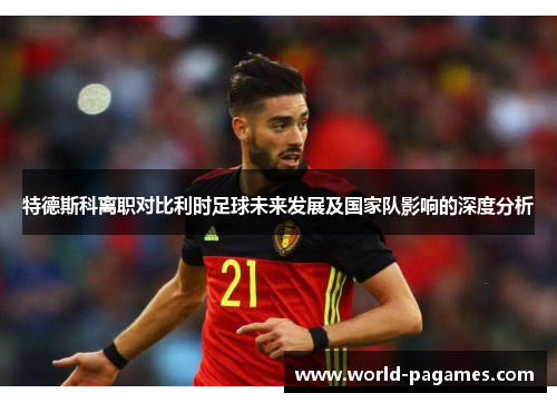 特德斯科离职对比利时足球未来发展及国家队影响的深度分析