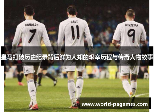 皇马打破历史纪录背后鲜为人知的艰辛历程与传奇人物故事