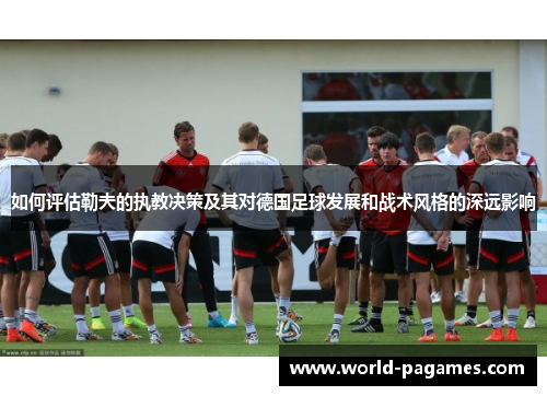 如何评估勒夫的执教决策及其对德国足球发展和战术风格的深远影响