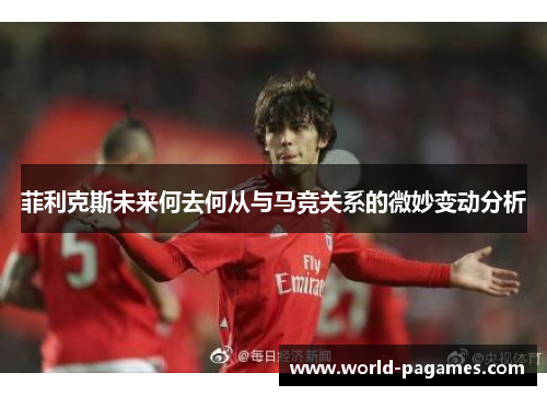 菲利克斯未来何去何从与马竞关系的微妙变动分析