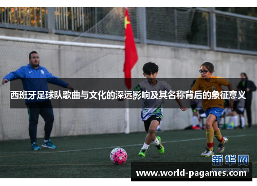 西班牙足球队歌曲与文化的深远影响及其名称背后的象征意义