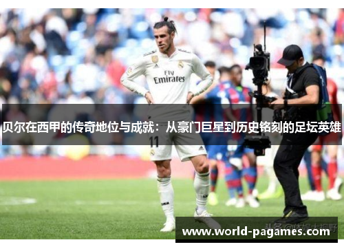 贝尔在西甲的传奇地位与成就：从豪门巨星到历史铭刻的足坛英雄