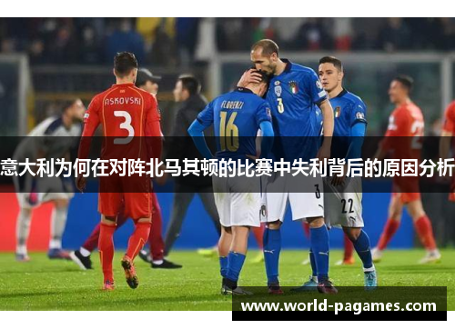 意大利为何在对阵北马其顿的比赛中失利背后的原因分析