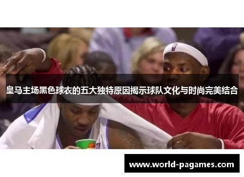 皇马主场黑色球衣的五大独特原因揭示球队文化与时尚完美结合 皇马主场黑色球衣的五大独特原因揭示球队文化与时尚完美结合