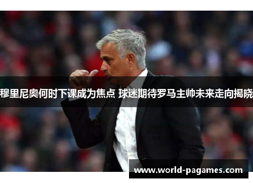 穆里尼奥何时下课成为焦点 球迷期待罗马主帅未来走向揭晓