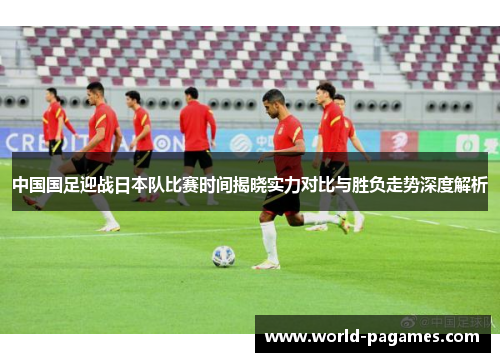中国国足迎战日本队比赛时间揭晓实力对比与胜负走势深度解析