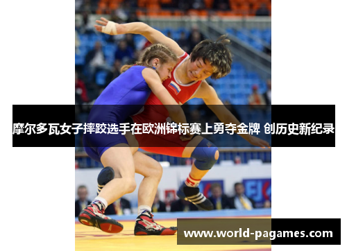 摩尔多瓦女子摔跤选手在欧洲锦标赛上勇夺金牌 创历史新纪录