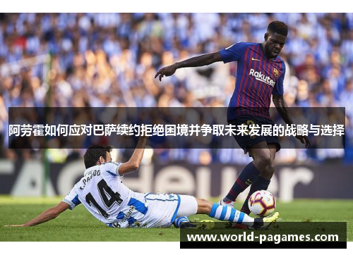 阿劳霍如何应对巴萨续约拒绝困境并争取未来发展的战略与选择